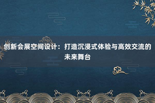 创新会展空间设计：打造沉浸式体验与高效交流的未来舞台